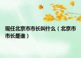 現(xiàn)任北京市市長叫什么（北京市市長是誰）
