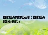 國家信訪局地址在哪（國家信訪局地址電話）