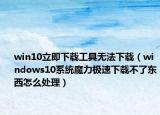 win10立即下載工具無法下載（windows10系統(tǒng)魔力極速下載不了東西怎么處理）