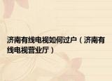 濟南有線電視如何過戶（濟南有線電視營業(yè)廳）