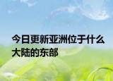 今日更新亞洲位于什么大陸的東部