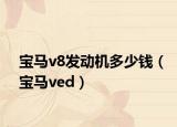 寶馬v8發(fā)動(dòng)機(jī)多少錢（寶馬ved）