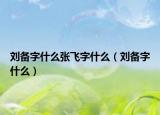 劉備字什么張飛字什么（劉備字什么）