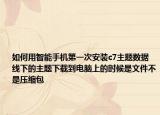 如何用智能手機(jī)第一次安裝c7主題數(shù)據(jù)線下的主題下載到電腦上的時(shí)候是文件不是壓縮包