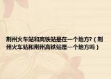 荊州火車(chē)站和高鐵站是在一個(gè)地方?（荊州火車(chē)站和荊州高鐵站是一個(gè)地方嗎）