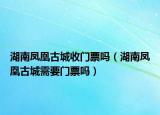 湖南鳳凰古城收門票嗎（湖南鳳凰古城需要門票嗎）