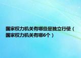 國家權(quán)力機關(guān)有哪些是獨立行使（國家權(quán)力機關(guān)有哪6個）