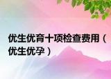 優(yōu)生優(yōu)育十項檢查費用（優(yōu)生優(yōu)孕）