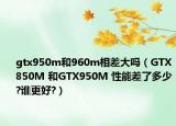 gtx950m和960m相差大嗎（GTX850M 和GTX950M 性能差了多少?誰更好?）