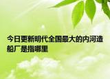 今日更新明代全國最大的內(nèi)河造船廠是指哪里