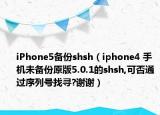 iPhone5備份shsh（iphone4 手機未備份原版5.0.1的shsh,可否通過序列號找尋?謝謝）