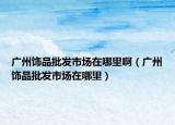 廣州飾品批發(fā)市場在哪里啊（廣州飾品批發(fā)市場在哪里）