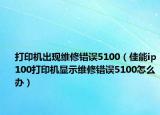 打印機(jī)出現(xiàn)維修錯(cuò)誤5100（佳能ip100打印機(jī)顯示維修錯(cuò)誤5100怎么辦）