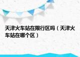 天津火車站在限行區(qū)嗎（天津火車站在哪個區(qū)）