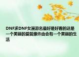 DNF求DNF女漫游名最好是好看的這是一個美麗的愛就像許由會有一個美麗的生活