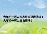 大年初一可以洗衣服嗎是迷信嗎（大年初一可以洗衣服嗎）