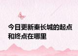 今日更新秦長城的起點(diǎn)和終點(diǎn)在哪里