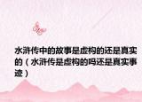 水滸傳中的故事是虛構(gòu)的還是真實(shí)的（水滸傳是虛構(gòu)的嗎還是真實(shí)事跡）