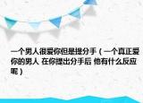 一個(gè)男人很愛你但是提分手（一個(gè)真正愛你的男人 在你提出分手后 他有什么反應(yīng)呢）