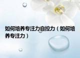 如何培養(yǎng)專注力自控力（如何培養(yǎng)專注力）