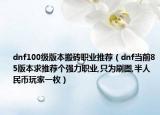 dnf100級版本搬磚職業(yè)推薦（dnf當前85版本求推薦個強力職業(yè),只為刷圖,半人民幣玩家一枚）