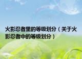 火影忍者里的等級劃分（關(guān)于火影忍者中的等級劃分）