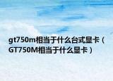 gt750m相當(dāng)于什么臺式顯卡（GT750M相當(dāng)于什么顯卡）