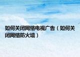 如何關閉網(wǎng)絡電視廣告（如何關閉網(wǎng)絡防火墻）