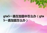 gta5一直在加載中怎么辦（gta5一直加載怎么辦）