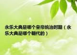 永樂大典是哪個皇帝統(tǒng)治時期（永樂大典是哪個朝代的）