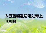 今日更新發(fā)蠟可以帶上飛機(jī)嗎