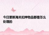 今日更新海關(guān)扣押物品都是怎么處理的