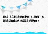 歌曲《在那遙遠(yuǎn)的地方》原唱（在那遙遠(yuǎn)的地方 韓磊演唱歌曲）