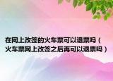 在網(wǎng)上改簽的火車票可以退票嗎（火車票網(wǎng)上改簽之后再可以退票嗎）