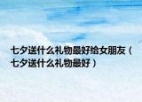 七夕送什么禮物最好給女朋友（七夕送什么禮物最好）