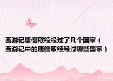 西游記唐僧取經(jīng)經(jīng)過了幾個國家（西游記中的唐僧取經(jīng)經(jīng)過哪些國家）