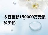 今日更新150000萬元是多少億