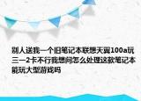 別人送我一個(gè)舊筆記本聯(lián)想天翼100a玩三一2卡不行我想問(wèn)怎么處理這款筆記本能玩大型游戲嗎