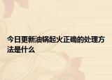 今日更新油鍋起火正確的處理方法是什么