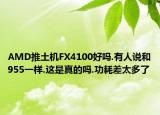 AMD推土機(jī)FX4100好嗎.有人說(shuō)和955一樣.這是真的嗎.功耗差太多了