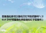 裝備強(qiáng)化券可以強(qiáng)化打紅字的武器嗎?（2014 DNF祝福強(qiáng)化券能強(qiáng)化紅字裝備嗎）