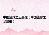 中國籃球之王是誰（中國籃球之父是誰）