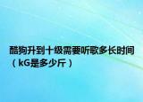 酷狗升到十級(jí)需要聽(tīng)歌多長(zhǎng)時(shí)間（kG是多少斤）