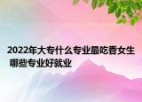 2022年大專什么專業(yè)最吃香女生 哪些專業(yè)好就業(yè)