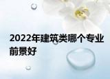 2022年建筑類哪個專業(yè)前景好