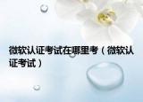 微軟認(rèn)證考試在哪里考（微軟認(rèn)證考試）