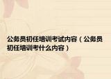 公務(wù)員初任培訓(xùn)考試內(nèi)容（公務(wù)員初任培訓(xùn)考什么內(nèi)容）