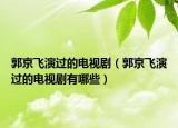 郭京飛演過的電視?。ü╋w演過的電視劇有哪些）