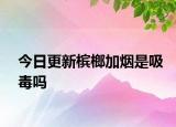 今日更新檳榔加煙是吸毒嗎