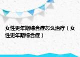 女性更年期綜合癥怎么治療（女性更年期綜合癥）